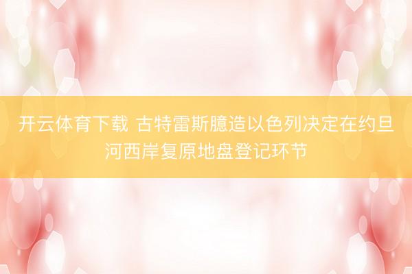 开云体育下载 古特雷斯臆造以色列决定在约旦河西岸复原地盘登记环节