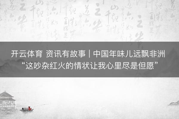 开云体育 资讯有故事 | 中国年味儿远飘非洲 “这吵杂红火的情状让我心里尽是但愿”