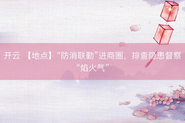 开云 【地点】“防消联勤”进商圈，排查隐患督察“焰火气”