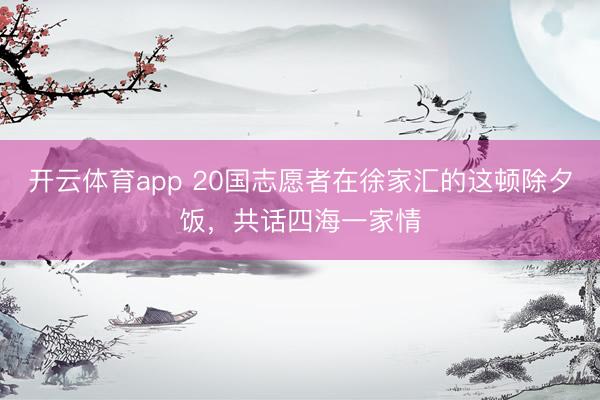 开云体育app 20国志愿者在徐家汇的这顿除夕饭，共话四海一家情