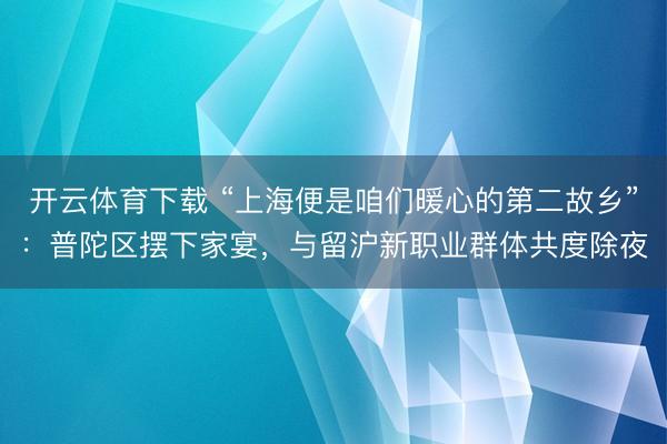 开云体育下载 “上海便是咱们暖心的第二故乡”：普陀区摆下家宴，与留沪新职业群体共度除夜