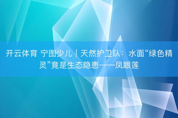 开云体育 宁图少儿｜天然护卫队：水面“绿色精灵”竟是生态隐患——凤眼莲