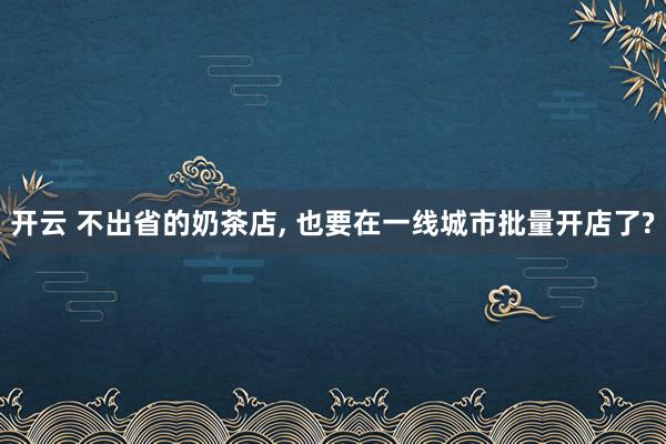 开云 不出省的奶茶店, 也要在一线城市批量开店了?