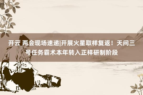 开云 两会现场速递|开展火星取样复返！天问三号任务霸术本年转入正样研制阶段