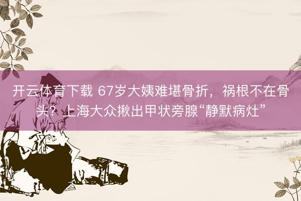 开云体育下载 67岁大姨难堪骨折，祸根不在骨头？上海大众揪出甲状旁腺“静默病灶”