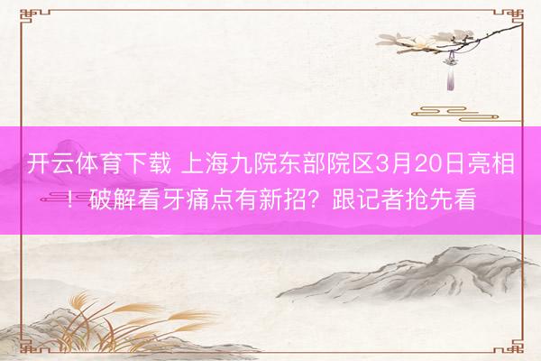 开云体育下载 上海九院东部院区3月20日亮相！破解看牙痛点有新招？跟记者抢先看