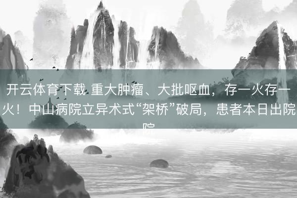开云体育下载 重大肿瘤、大批呕血，存一火存一火！中山病院立异术式“架桥”破局，患者本日出院