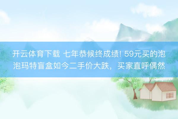 开云体育下载 七年恭候终成绩! 59元买的泡泡玛特盲盒如今二手价大跌，买家直呼偶然