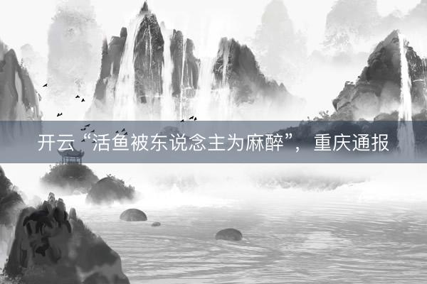 开云 “活鱼被东说念主为麻醉”，重庆通报