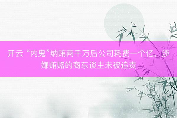 开云 “内鬼”纳贿两千万后公司耗费一个亿，涉嫌贿赂的商东谈主未被追责