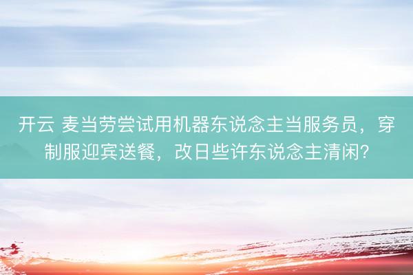 开云 麦当劳尝试用机器东说念主当服务员，穿制服迎宾送餐，改日些许东说念主清闲？