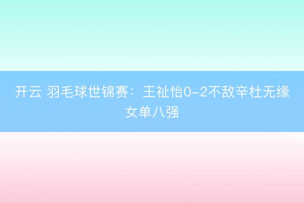 开云 羽毛球世锦赛：王祉怡0-2不敌辛杜无缘女单八强