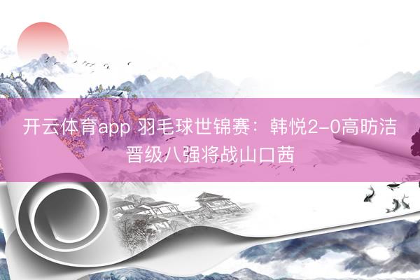 开云体育app 羽毛球世锦赛：韩悦2-0高昉洁晋级八强将战山口茜