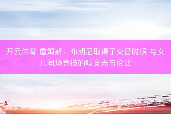 开云体育 詹姆斯：布朗尼取得了交替时候 与女儿同场竞技的嗅觉无与伦比