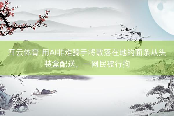 开云体育 用AI非难骑手将散落在地的面条从头装盒配送，一网民被行拘