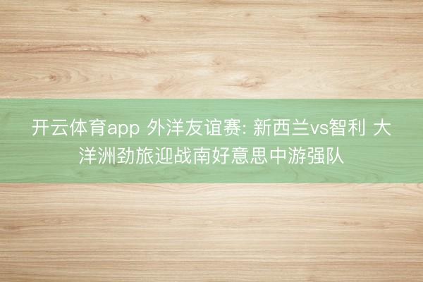 开云体育app 外洋友谊赛: 新西兰vs智利 大洋洲劲旅迎战南好意思中游强队