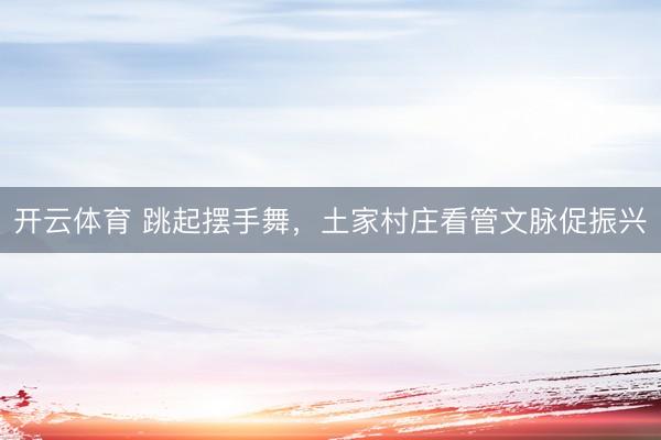 开云体育 跳起摆手舞，土家村庄看管文脉促振兴