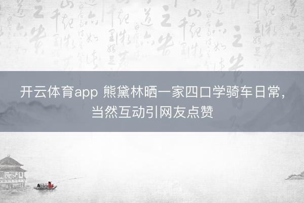 开云体育app 熊黛林晒一家四口学骑车日常，当然互动引网友点赞