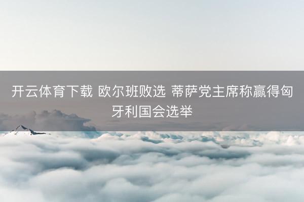 开云体育下载 欧尔班败选 蒂萨党主席称赢得匈牙利国会选举