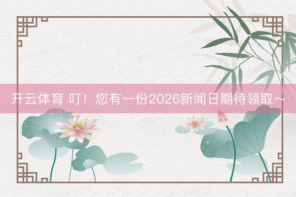 开云体育 叮！您有一份2026新闻日期待领取～