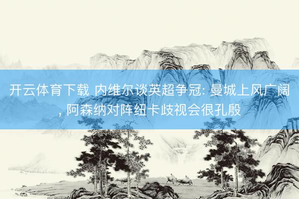 开云体育下载 内维尔谈英超争冠: 曼城上风广阔, 阿森纳对阵纽卡歧视会很孔殷