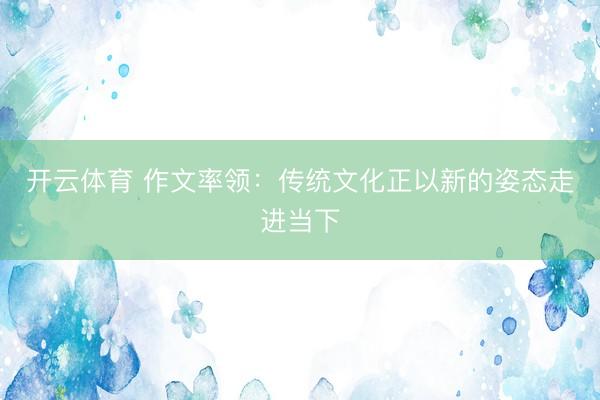 开云体育 作文率领：传统文化正以新的姿态走进当下