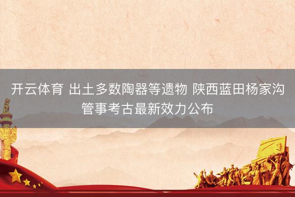 开云体育 出土多数陶器等遗物 陕西蓝田杨家沟管事考古最新效力公布