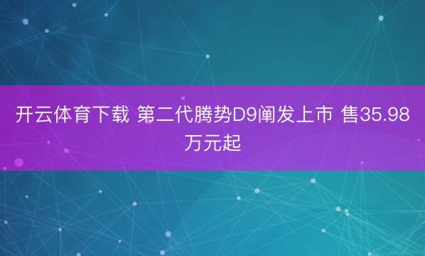 开云体育下载 第二代腾势D9阐发上市 售35.98万元起