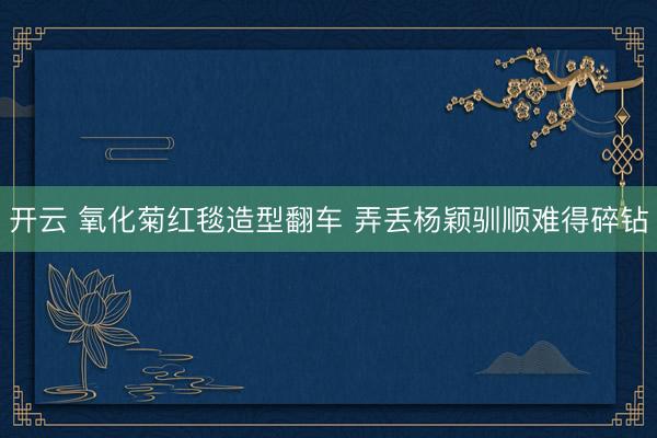 开云 氧化菊红毯造型翻车 弄丢杨颖驯顺难得碎钻
