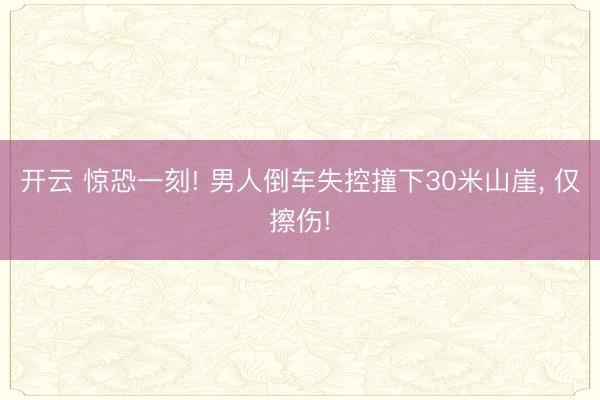 开云 惊恐一刻! 男人倒车失控撞下30米山崖, 仅擦伤!