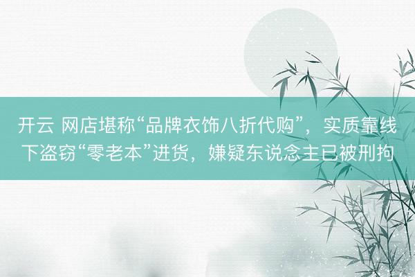 开云 网店堪称“品牌衣饰八折代购”，实质靠线下盗窃“零老本”进货，嫌疑东说念主已被刑拘