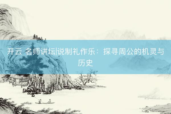 开云 名师讲坛|说制礼作乐：探寻周公的机灵与历史
