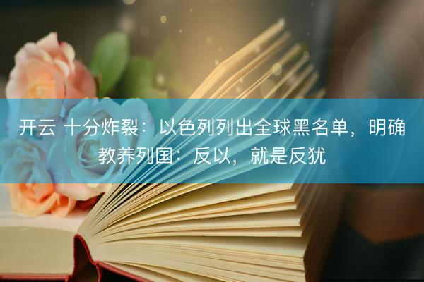 开云 十分炸裂：以色列列出全球黑名单，明确教养列国：反以，就是反犹