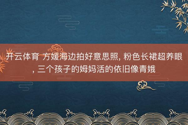开云体育 方媛海边拍好意思照, 粉色长裙超养眼, 三个孩子的姆妈活的依旧像青娥
