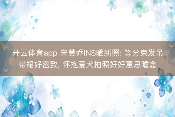 开云体育app 宋慧乔INS晒新照: 等分束发吊带裙好密致, 怀抱爱犬拍照好好意思瞻念