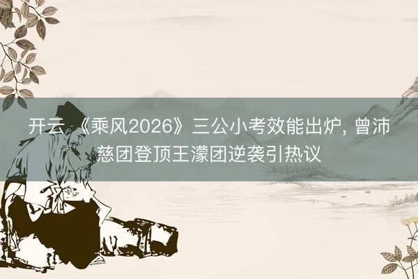 开云 《乘风2026》三公小考效能出炉, 曾沛慈团登顶王濛团逆袭引热议